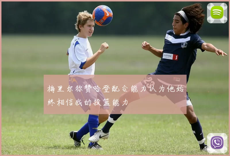 梅里尔称赞哈登配合能力认为他始终相信我的投篮能力