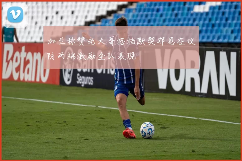 加兰称赞老大哥搭档默契邓恩在攻防两端激励全队表现
