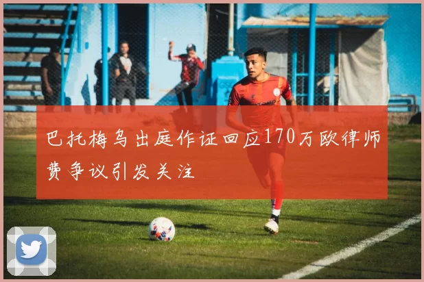 巴托梅乌出庭作证回应170万欧律师费争议引发关注