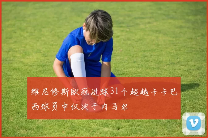 维尼修斯欧冠进球31个超越卡卡巴西球员中仅次于内马尔