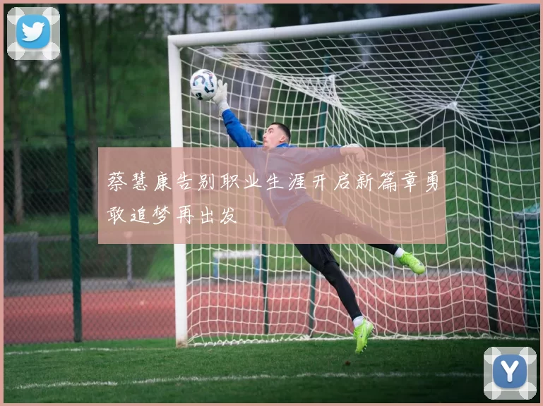 蔡慧康告别职业生涯开启新篇章勇敢追梦再出发