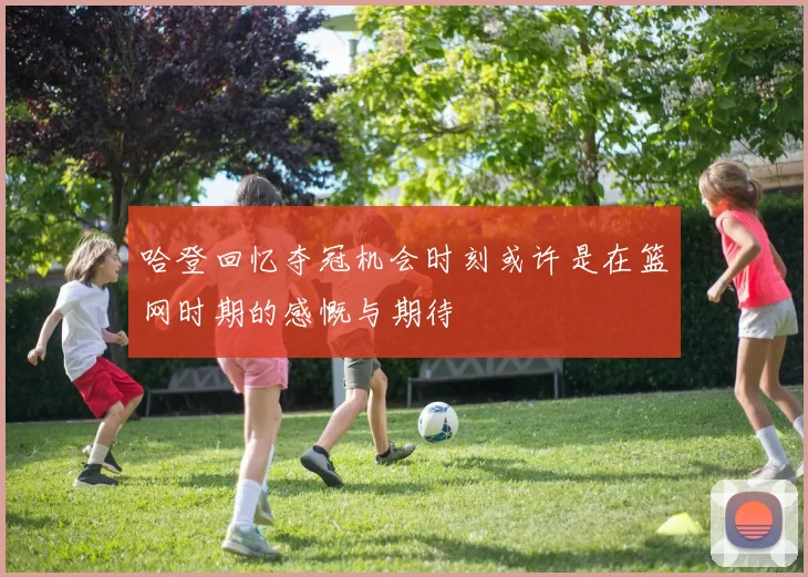 哈登回忆夺冠机会时刻或许是在篮网时期的感慨与期待