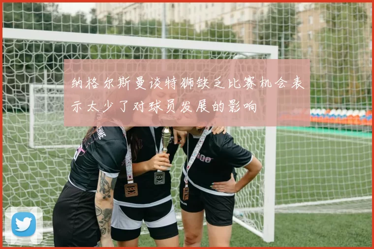 纳格尔斯曼谈特狮缺乏比赛机会表示太少了对球员发展的影响