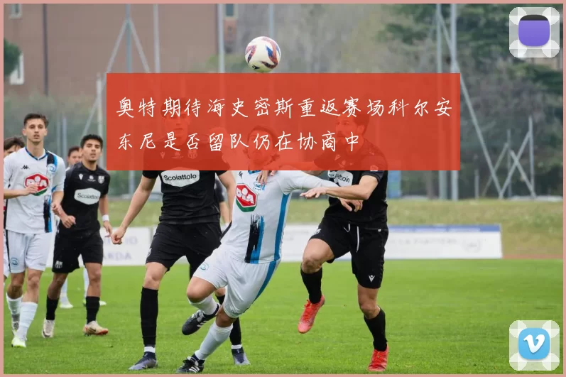 奥特期待海史密斯重返赛场科尔安东尼是否留队仍在协商中