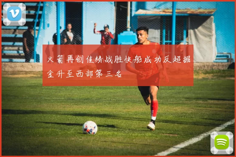 火箭再创佳绩战胜快船成功反超掘金升至西部第三名