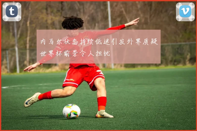 内马尔状态持续低迷引发外界质疑世界杯前景令人担忧