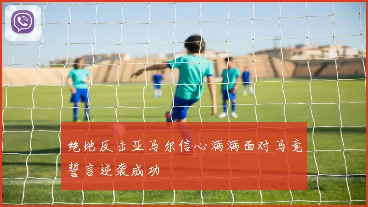 绝地反击亚马尔信心满满面对马竞誓言逆袭成功