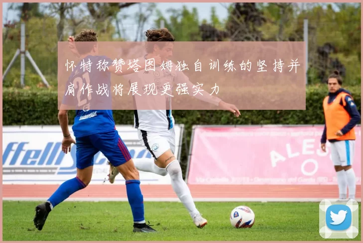 怀特称赞塔图姆独自训练的坚持并肩作战将展现更强实力