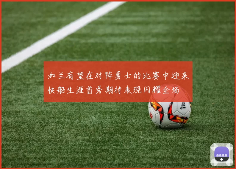 加兰有望在对阵勇士的比赛中迎来快船生涯首秀期待表现闪耀全场