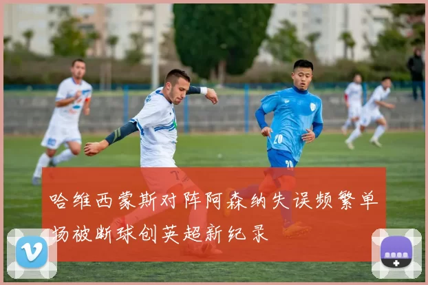 哈维西蒙斯对阵阿森纳失误频繁单场被断球创英超新纪录