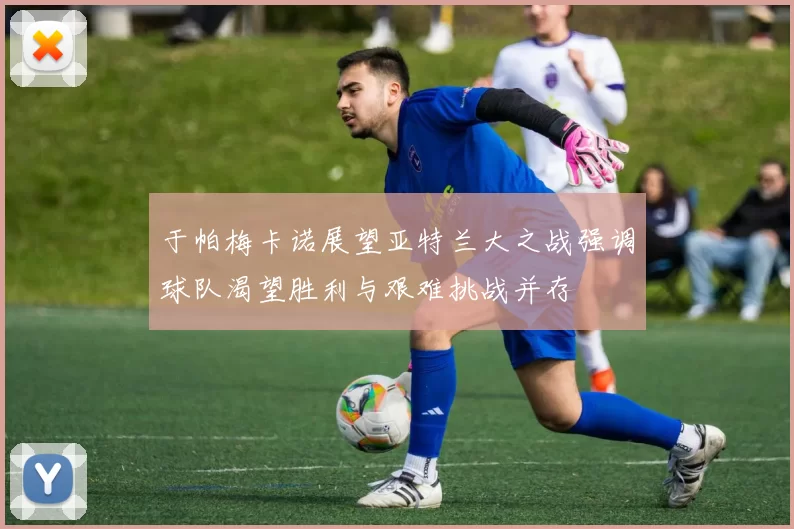 于帕梅卡诺展望亚特兰大之战强调球队渴望胜利与艰难挑战并存