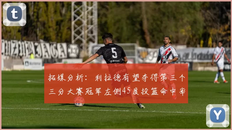 拓媒分析：利拉德有望夺得第三个三分大赛冠军左侧45度投篮命中率惊人