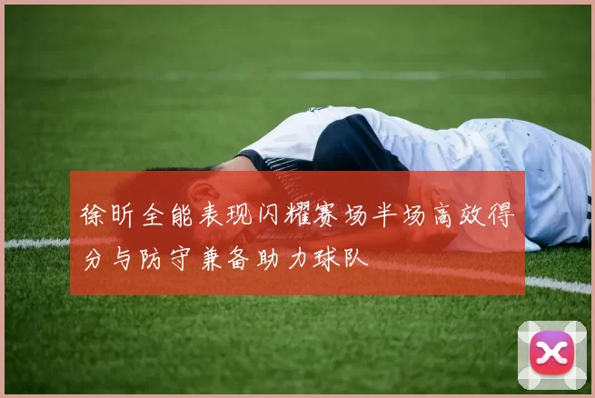 徐昕全能表现闪耀赛场半场高效得分与防守兼备助力球队
