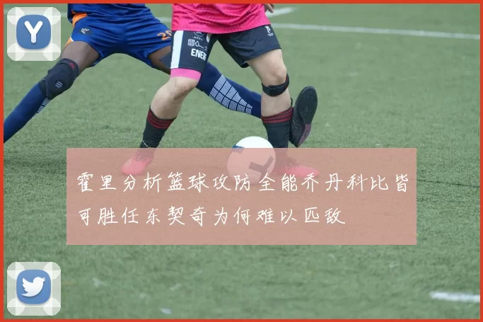 霍里分析篮球攻防全能乔丹科比皆可胜任东契奇为何难以匹敌