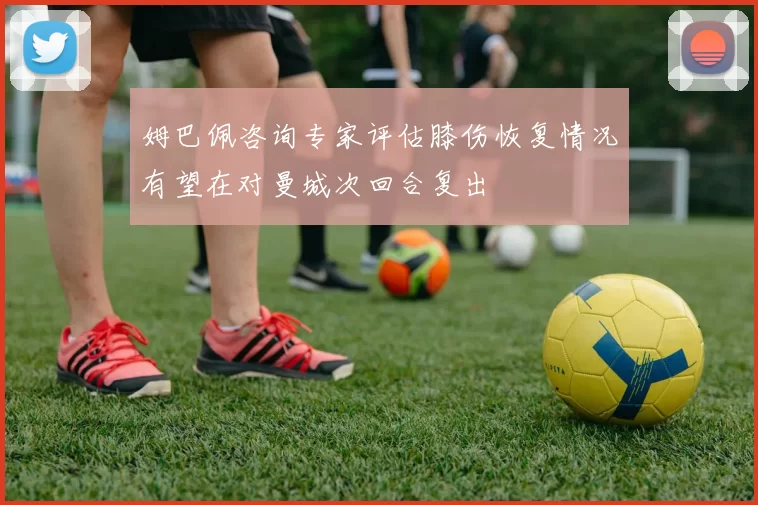 姆巴佩咨询专家评估膝伤恢复情况有望在对曼城次回合复出