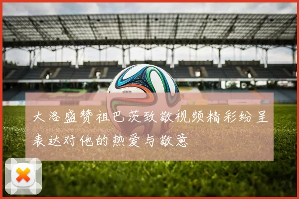 大洛盛赞祖巴茨致敬视频精彩纷呈表达对他的热爱与敬意